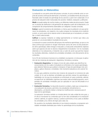 18 Guía Didáctica Matemática 3º Básico
La evaluación es una parte central del proceso curricular, el cual se entiende como un con-
junto de acciones continuas de observación y monitoreo, y el establecimiento de juicios pro-
fesionales sobre el estado de aprendizaje de los alumnos a partir de lo observado. En el
proceso de evaluación están involucradas tres acciones: medición, evaluación y calificación.
Medir: se puede realizar de muchos modos y con diferentes niveles de estructuración. Puede
ser un proceso de clasificación o de generación de categorías a partir de la observación, o la
comparación de comportamientos observables con categorías o escalas conocidas.
Evaluar: supone la existencia de estándares o criterios para la población a la que perte-
necen los estudiantes, con respecto a los cuales comparar los resultados de la medición
y emitir un juicio acerca de la relación entre lo demostrado por el estudiante y el están-
dar o criterio seleccionado.
Calificar: es expresar mediante un código (generalmente un número que indica una
posición en una escala dada) el resultado de ese juicio.
La evaluación es parte constitutiva del proceso de enseñanza-aprendizaje, ya que es una
tarea continua que consiste en recoger información acerca de cómo se está producien-
do dicho aprendizaje. Debe entregar al educador y al educando antecedentes objetivos
sobre qué aspectos de este no domina integralmente el estudiante. Con los resultados
obtenidos en las evaluaciones, el docente crea un plan de acción que permita mejorar
los resultados obtenidos, mediante de actividades remediales o de reforzamiento de los
contenidos.
Con el fin de monitorear el proceso en su totalidad, se proponen, en esta guía, la aplica-
ción de tres instancias de evaluación: diagnóstica, formativa y sumativa.
•	 Evaluación diagnóstica. Se integra al inicio de cada unidad, para identificar los
conocimientos con los cuales el estudiante se enfrentará a los nuevos aprendizajes,
para detectar falencias que pudieran entorpecer el logro de aprendizajes más com-
plejos y aplicar refuerzos o remediales. Este momento evaluativo es de carácter for-
mativo.
En esta guía, podemos encontrar esta instancia de evaluación al comienzo de cada
unidad, en la cual se plantean actividades que permiten evaluar los aprendizajes y
habilidades con los que los estudiantes se enfrentarán al nuevo contenido; además,
se especifican las habilidades cognitivas que evalúa cada actividad propuesta, acom-
pañadas de actividades remediales para ser aplicadas en caso de dificultades en el
aprendizaje.
•	 Evaluación formativa. Se desarrolla durante la unidad y, dado que corresponde a
una evaluación de proceso, permitirá a los estudiantes retroalimentar su
desempeño, y al docente realizar a tiempo las modificaciones necesarias para el
logro de los aprendizajes.
La evaluación formativa también es incluida dentro de cada unidad de esta guía, y
en ella se monitorean los contenidos que no han sido considerados en la evaluación
anterior; además, se sugieren rúbricas, cuando es pertinente, en las cuales se detallan
las actividades y los criterios de logro para cada una.
De acuerdo a los resultados obtenidos en esa instancia evaluativa, se proponen acti-
vidades remediales diseñadas para nivelar los aprendizajes de los estudiantes.
Evaluación en Matemática
 