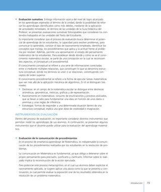 19Introducción
•	 Evaluación sumativa. Entrega información acerca del nivel de logro alcanzado
en los aprendizajes esperados al término de la unidad, dando la posibilidad de refor-
zar los aprendizajes identificados como más débiles, mediante de la aplicación
de actividades remediales. Al término de las unidades de la Guía Didáctica del
Profesor, se presentan evaluaciones sumativas fotocopiables que consideran los con-
tenidos trabajados en las unidades del Texto del Estudiante.
	 Es importante considerar que el proceso de evaluación busca determinar el poten-
cial de aprendizaje de los estudiantes, la capacidad para resolver problemas, para
comunicar lo aprendido, conocer el tipo de razonamiento empleado, identificar los
conceptos que maneja, los procedimientos que aplica y la actitud frente al proble-
ma por resolver. Además, permite una aproximación al estado del pensamiento
matemático de los estudiantes. Para establecer desde dónde y cómo se ve el cono-
cimiento matemático escolar, se parte de una concepción en la cual se reconocen
dos aspectos, el conceptual y el procedimental.
	 El conocimiento conceptual se refiere a una serie de informaciones conectadas
entre sí mediante múltiples relaciones, que constituyen lo que se denomina estruc-
tura conceptual, donde los términos se unen o se relacionan, constituyendo con-
ceptos de orden superior.
	 El conocimiento procedimental se refiere a la forma de ejecutar tareas matemáticas
que van más allá de la aplicación mecánica de algoritmos. En él se distinguen tres
niveles:
•	 Destrezas: en el campo de la matemática escolar se distingue entre destrezas 	
aritméticas, geométricas, métricas, gráficas y de representación.
•	 Razonamiento en matemáticas: conjunto de enunciaciones y procesos asociados, 	
que se llevan a cabo para fundamentar una idea, en función de unos datos o 	
premisas y unas reglas de inferencia.
•	 Estrategias: formas de responder a una determinada situación dentro de una
estructura conceptual; implica una gran dosis de creatividad e imaginación.
INSTRUMENTOS DE EVALUACIÓN
Dentro del proceso de evaluación, es importante considerar distintos instrumentos que
permitan medir los aprendizajes de sus alumnos. A continuación, se presentan algunos
instrumentos que el docente puede utilizar para la evaluación del aprendizaje matemá-
tico.
•	 Evaluación de la comunicación de procedimientos
En el proceso de enseñanza-aprendizaje de Matemática, es indispensable la comuni-
cación de los procedimientos realizados por los estudiantes en la resolución de pro-
blemas.
La comunicación en Matemática es fundamental, ya que obliga a detenerse sobre el
propio pensamiento para precisarlo, justificarlo y clarificarlo. Informar sobre lo reali-
zado implica la reconstrucción de la acción ejecutada.
Para potenciar este proceso metacognitivo, en el cual sus alumnos deben explicitar el
razonamiento aplicado, se sugiere aplicar una pauta como la que se presenta a con-
tinuación, la cual permite evaluar la exposición oral de los resultados obtenidos en la
resolución de un problema matemático.
 