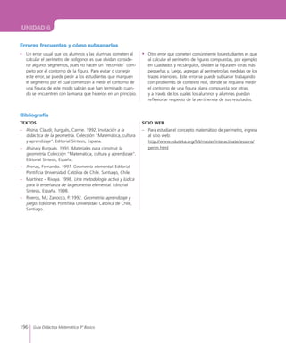 196 Guía Didáctica Matemática 3º Básico
UNIDAD 6
Errores frecuentes y cómo subsanarlos
•	 Un error usual que los alumnos y las alumnas cometen al
calcular el perímetro de polígonos es que olvidan conside-
rar algunos segmentos, pues no hacen un “recorrido” com-
pleto por el contorno de la figura. Para evitar o corregir
este error, se puede pedir a los estudiantes que marquen
el segmento por el cual comienzan a medir el contorno de
una figura; de este modo sabrán que han terminado cuan-
do se encuentren con la marca que hicieron en un principio.
•	 Otro error que cometen comúnmente los estudiantes es que,
al calcular el perímetro de figuras compuestas, por ejemplo,
en cuadrados y rectángulos, dividen la figura en otras más
pequeñas y, luego, agregan al perímetro las medidas de los
trazos interiores. Este error se puede subsanar trabajando
con problemas de contexto real, donde se requiera medir
el contorno de una figura plana compuesta por otras,
y a través de los cuales los alumnos y alumnas puedan
reflexionar respecto de la pertinencia de sus resultados.
Bibliografía
TEXTOS
–	 Alsina, Claudi; Burgués, Carme. 1992. Invitación a la
didáctica de la geometría. Colección “Matemática, cultura
y aprendizaje”. Editorial Síntesis, España.
–	 Alsina y Burgués. 1991. Materiales para construir la
geometría. Colección “Matemática, cultura y aprendizaje”.
Editorial Síntesis, España.
–	 Arenas, Fernando. 1997. Geometría elemental. Editorial
Pontificia Universidad Católica de Chile. Santiago, Chile.
–	 Martínez – Rivaya. 1998. Una metodología activa y lúdica
para la enseñanza de la geometría elemental. Editorial
Síntesis, España. 1998.
–	 Riveros, M.; Zanocco, P. 1992. Geometría: aprendizaje y
juego. Ediciones Pontificia Universidad Católica de Chile,
Santiago.
SITIO WEB
–	 Para estudiar el concepto matemático de perímetro, ingrese
al sitio web:
http://www.eduteka.org/MI/master/interactivate/lessons/
perim.html
 