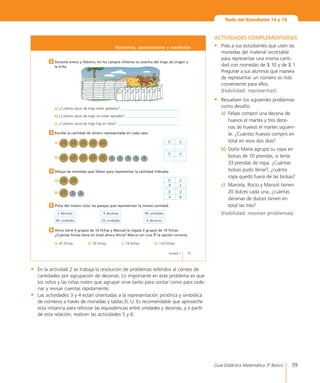 39Guía Didáctica Matemática 3º Básico
Pinta del mismo color las parejas que representan la misma cantidad.	 	5
Alicia tiene 4 grupos de 10 fichas y Manuel le regala 3 grupos de 10 fichas.
¿Cuántas fichas tiene en total ahora Alicia? Marca con una 8 la opción correcta.
A.	47	fichas.	 B.	70	fichas.		 C.	74	fichas.	 D.	110	fichas.
6
15Unidad 1
2 Durante enero y febrero, en los campos chilenos la cosecha del trigo da origen a
la trilla.
a)	¿Cuántos	sacos	de	trigo	están	apilados?	_________________________________
b)	¿Cuántos	sacos	de	trigo	no	están	apilados?	______________________________
c)	 ¿Cuántos	sacos	de	trigo	hay	en	total?	___________________________________
Números, operaciones y medición
Escribe la cantidad de dinero representada en cada caso.
	a)	
b)	
3
D U
D U
Dibuja las monedas que faltan para representar la cantidad indicada.
	a)	
b)	
4
D U
8 2
D U
4 9
2	decenas 9	decenas 90	unidades
40	unidades 20	unidades 4	decenas
Texto del Estudiante 14 y 15
ACTIVIDADES COMPLEMENTARIAS
•	 Pida a sus estudiantes que usen las
monedas del material recortable
para representar una misma canti-
dad con monedas de $ 10 y de $ 1.
Pregunte a sus alumnos qué manera
de representar un número es más
conveniente para ellos.
	 (Habilidad: representar).
•	 Resuelven los siguientes problemas
como desafío:
a)	 Felipe compró una decena de
huevos el martes y tres dece-
nas de huevos el martes siguien-
te. ¿Cuántos huevos compró en
total en esos dos días?
b)	 Doña María agrupó su ropa en
bolsas de 10 prendas, si tenía
33 prendas de ropa. ¿Cuántas
bolsas pudo llenar?, ¿cuánta
ropa quedó fuera de las bolsas?
c)	 Marcela, Rocío y Marisol tienen
20 dulces cada una, ¿cuántas
decenas de dulces tienen en
total las tres?
	 (Habilidad: resolver problemas).
•	 En la actividad 2 se trabaja la resolución de problemas referidos al conteo de
cantidades por agrupación de decenas. Lo importante en este problema es que
los niños y las niñas noten que agrupar sirve tanto para contar como para orde-
nar y revisar cuentas rápidamente.
•	 Las actividades 3 y 4 están orientadas a la representación pictórica y simbólica
de números a través de monedas y tablas D, U. Es recomendable que aproveche
esta instancia para reforzar las equivalencias entre unidades y decenas, y a partir
de esta relación, realicen las actividades 5 y 6.
 
