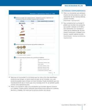 67Guía Didáctica Matemática 3º Básico
39Unidad 2
Números y operaciones hasta el 1 000
Escribe	dos	productos	del	quiosco	que	podrías	comprar	con:
a)	 	 	y	
•	 ¿Te	darían	vuelto?,	¿cuánto?
b)	
	
	 	y	
•	 ¿Te	darían	vuelto?,	¿cuánto?
3
Une	con	una	línea	los	números	con	su	escritura	en	palabras.
	 	 120	 doscientos	cuarenta	y	uno
	 	 241	 mil
	 	 378	 novecientos	noventa	y	dos
	 	 489	 ciento	veinte
	 	 567	 trescientos	setenta	y	ocho
	 	 786	 quinientos	sesenta	y	siete
	 	 992	 setecientos	ochenta	y	seis
	 	1	000	 cuatrocientos	ochenta	y	nueve
4
Observa	la	imagen	de	la	página	anterior,	completa	los	precios	y	representa	con	
monedas	del	material	recortable	los	precios	de	los	artículos.
Artículo Precio Precio	representado	en	monedas
$	450
$	220
	
2
Texto del Estudiante 38 y 39
ACTIVIDADES COMPLEMENTARIAS
•	 Pida a sus estudiantes que averigüen
el precio de tres productos y que los
representen de dos maneras distintas,
usando monedas.
	 (Habilidad: representar).
•	 Para complementar la actividad 3,
pídales que escriban tres productos
que pueden comprar con $ 500 y
que representen con monedas el
vuelto que les deberían dar. De esta
manera comenzarán a trabajar la sus-
tracción, usando material concreto.
	 (Habilidades: resolver problemas,
representar).
•	 Note que en la actividad 3 no se busca que los niños y las niñas identifiquen
productos que tengan un precio exacto al valor de las monedas, sino, qué
productos pueden para comprar con esas monedas. Puede recordarles que una
moneda de $ 50 vale lo mismo que cinco monedas de $ 10, así también puede
mostrar otras representaciones.
•	 Previo a la actividad 4, pida a sus estudiantes que escriban algunos números
con palabras. Puede guiarlos realizando descomposiciones aditivas en centenas,
decenas y unidades, de modo que la escritura resulte más natural.
 