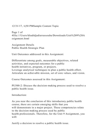 12/31/17, 1(50 PMSample Content Topic
Page 1 of
4file:///Users/khadidjadiarrassouba/Downloads/Unit%209%20A
ssignment.html
Assignment Details
Public Health Strategic Plan
Unit Outcomes addressed in this Assignment:
Differentiate among goals, measurable objectives, related
activities, and expected outcomes for a public
health initiatives, program, or projects.
Leverage analytical techniques to plan a public health effort.
Articulate an achievable mission, set of core values, and vision.
Course Outcomes assessed in this Assignment:
PU500-2: Discuss the decision-making process used to resolve a
public health issue.
Introduction:
As you near the conclusion of this introductory public health
course, there are certain emerging skills that you
will demonstrate in a major project. These competencies relate
to the decision-making process used by public
health professionals. Therefore, for the Unit 9 Assignment, you
will:
Justify a decision to resolve a public health issue.
 