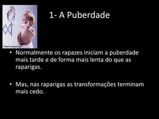 1- A Puberdade

• Normalmente os rapazes iniciam a puberdade
mais tarde e de forma mais lenta do que as
raparigas.
• Mas, nas raparigas as transformações terminam
mais cedo.

 