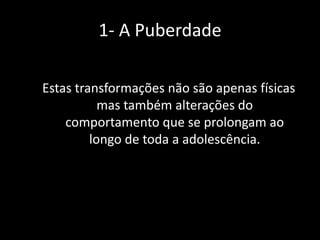 1- A Puberdade
Estas transformações não são apenas físicas
mas também alterações do
comportamento que se prolongam ao
longo de toda a adolescência.

 