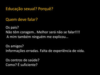 Educação sexual? Porquê?
Quem deve falar?
Os pais?
Não têm coragem.. Melhor será não se falar!!!!
A mim também ninguém me explicou…
Os amigos?
Informações erradas. Falta de experiência de vida.
Os centros de saúde?
Como? É suficiente?

 