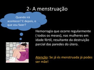 2- A menstruação
Quando irá
acontecer? E depois, o
que vou fazer?

Hemorragia que ocorre regularmente
( todos os meses), nas mulheres em
idade fértil, resultante da destruição
parcial das paredes do útero.

Atenção: Se já és menstruada já podes
ser mãe!

 