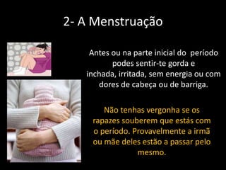 2- A Menstruação
Antes ou na parte inicial do período
podes sentir-te gorda e
inchada, irritada, sem energia ou com
dores de cabeça ou de barriga.
Não tenhas vergonha se os
rapazes souberem que estás com
o período. Provavelmente a irmã
ou mãe deles estão a passar pelo
mesmo.

 
