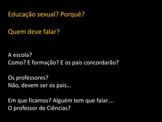 Educação sexual? Porquê?
Quem deve falar?
A escola?
Como? E formação? E os pais concordarão?
Os professores?
Não, devem ser os pais…
Em que ficamos? Alguém tem que falar….
O professor de Ciências?

 