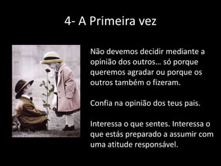 4- A Primeira vez
Não devemos decidir mediante a
opinião dos outros… só porque
queremos agradar ou porque os
outros também o fizeram.
Confia na opinião dos teus pais.
Interessa o que sentes. Interessa o
que estás preparado a assumir com
uma atitude responsável.

 