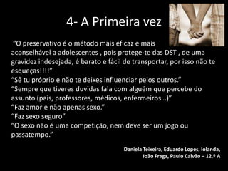 4- A Primeira vez
“O preservativo é o método mais eficaz e mais
aconselhável a adolescentes , pois protege-te das DST , de uma
gravidez indesejada, é barato e fácil de transportar, por isso não te
esqueças!!!!”
“Sê tu próprio e não te deixes influenciar pelos outros.”
“Sempre que tiveres duvidas fala com alguém que percebe do
assunto (pais, professores, médicos, enfermeiros…)”
“Faz amor e não apenas sexo.”
“Faz sexo seguro”
“O sexo não é uma competição, nem deve ser um jogo ou
passatempo.”
Daniela Teixeira, Eduardo Lopes, Iolanda,
João Fraga, Paulo Calvão – 12.º A

 