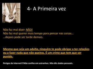 4- A Primeira vez

Não faz mal dizer: NÃO!
Não faz mal querer mais tempo para pensar nas coisas…
…depois pode ser tarde demais.

Mesmo que seja um adulto, ninguém te pode obrigar a ter relações
ou a fazer nada que não queiras. É um crime que tem que ser
punido.
Perigos da internet!!!Não confies em estranhos. Não dês dados pessoais.

 