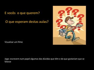 E vocês o que querem?

O que esperam destas aulas?

Visualizar um filme

Jogo: escrevem num papel algumas das dúvidas que têm e do que gostariam que se
falasse

 