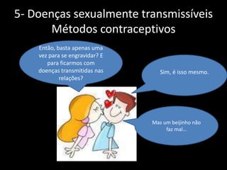 5- Doenças sexualmente transmissíveis
Métodos contraceptivos
Então, basta apenas uma
vez para se engravidar? E
para ficarmos com
doenças transmitidas nas
relações?

Sim, é isso mesmo.

Mas um beijinho não
faz mal…

 