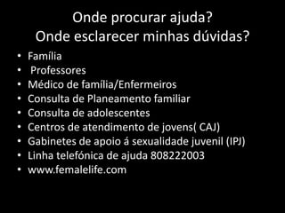 Onde procurar ajuda?
Onde esclarecer minhas dúvidas?
•
•
•
•
•
•
•
•
•

Família
Professores
Médico de família/Enfermeiros
Consulta de Planeamento familiar
Consulta de adolescentes
Centros de atendimento de jovens( CAJ)
Gabinetes de apoio á sexualidade juvenil (IPJ)
Linha telefónica de ajuda 808222003
www.femalelife.com

 