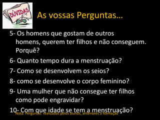 As vossas Perguntas…
5- Os homens que gostam de outros
homens, querem ter filhos e não conseguem.
Porquê?
6- Quanto tempo dura a menstruação?
7- Como se desenvolvem os seios?
8- como se desenvolve o corpo feminino?
9- Uma mulher que não consegue ter filhos
como pode engravidar?
10- Com que idade se tem a menstruação?
Nota: Perguntas realizadas pelos alunos, anteriores á formação

 