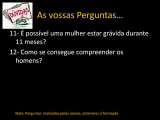 As vossas Perguntas…
11- É possível uma mulher estar grávida durante
11 meses?
12- Como se consegue compreender os
homens?

Nota: Perguntas realizadas pelos alunos, anteriores á formação

 