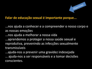 Falar de educação sexual é importante porque...
...nos ajuda a conhecer e a compreender o nosso corpo e
as nossas emoções
...nos ajuda a melhorar a nossa vida
...aprendemos a proteger a nossa saúde sexual e
reprodutiva, prevenindo as infecções sexualmente
transmissíveis
...ajuda-nos a prevenir uma gravidez indesejada
… ajuda-nos a ser responsáveis e a tomar decisões
conscientes.

 