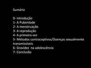 Sumário
0- Introdução
1- A Puberdade
2- A menstruação
3- A reprodução
4- A primeira vez
5- Métodos contraceptivos/Doenças sexualmente
transmissíveis
6- Gravidez na adolescência
7- Conclusão

 