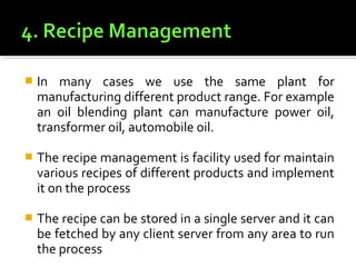    In many cases we use the same plant for
    manufacturing different product range. For example
    an oil blending plant can manufacture power oil,
    transformer oil, automobile oil.

   The recipe management is facility used for maintain
    various recipes of different products and implement
    it on the process

   The recipe can be stored in a single server and it can
    be fetched by any client server from any area to run
    the process
 
