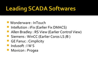  Wonderware : InTouch
 Intellution : iFix (Earlier Fix DMACS)
 Allen Bradley : RS View (Earlier Control View)
 Siemens : WinCC (Earlier Coros LS /B )
 GE Fanuc : Cimplicity
 Indusoft : I W S
 Movicon : Progea
 