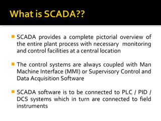   SCADA provides a complete pictorial overview of
    the entire plant process with necessary monitoring
    and control facilities at a central location

   The control systems are always coupled with Man
    Machine Interface (MMI) or Supervisory Control and
    Data Acquisition Software

   SCADA software is to be connected to PLC / PID /
    DCS systems which in turn are connected to field
    instruments
 