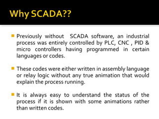    Previously without SCADA software, an industrial
    process was entirely controlled by PLC, CNC , PID &
    micro controllers having programmed in certain
    languages or codes.

   These codes were either written in assembly language
    or relay logic without any true animation that would
    explain the process running.

   It is always easy to understand the status of the
    process if it is shown with some animations rather
    than written codes.
 