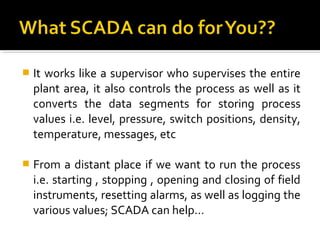    It works like a supervisor who supervises the entire
    plant area, it also controls the process as well as it
    converts the data segments for storing process
    values i.e. level, pressure, switch positions, density,
    temperature, messages, etc

   From a distant place if we want to run the process
    i.e. starting , stopping , opening and closing of field
    instruments, resetting alarms, as well as logging the
    various values; SCADA can help…
 