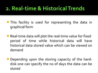    This facility is used for representing the data in
    graphical form

   Real-time data will plot the real-time value for fixed
    period of time while historical data will have
    historical data stored value which can be viewed on
    demand

   Depending upon the storing capacity of the hard-
    disk one can specify the no of days the data can be
    stored
 