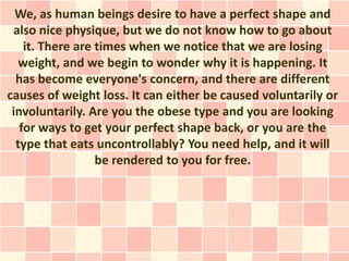 We, as human beings desire to have a perfect shape and
 also nice physique, but we do not know how to go about
    it. There are times when we notice that we are losing
   weight, and we begin to wonder why it is happening. It
  has become everyone's concern, and there are different
causes of weight loss. It can either be caused voluntarily or
 involuntarily. Are you the obese type and you are looking
   for ways to get your perfect shape back, or you are the
  type that eats uncontrollably? You need help, and it will
                  be rendered to you for free.
 