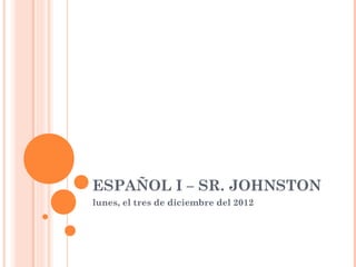 ESPAÑOL I – SR. JOHNSTON
lunes, el tres de diciembre del 2012
 
