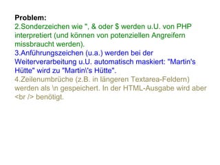 Problem: Sonderzeichen wie ", & oder $ werden u.U. von PHP interpretiert (und können von potenziellen Angreifern missbraucht werden). Anführungszeichen (u.a.) werden bei der Weiterverarbeitung u.U. automatisch maskiert: "Martin's Hütte" wird zu "Martin\'s Hütte".  Zeilenumbrüche (z.B. in längeren Textarea-Feldern) werden als \n gespeichert. In der HTML-Ausgabe wird aber <br /> benötigt. 