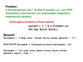 Problem: Sonderzeichen wie ", & oder $ werden u.U. von PHP interpretiert (und können von potenziellen Angreifern missbraucht werden). htmlspecialchars($variable) wandelt <, >, ", & in Entitäten um (< > " &amp;) Beispiel: $eingabe = "<?php echo "Diese Seite wurde gehackt." ?>"; wird durch  $eingabe = htmlspecialchars($eingabe);  zu $eingabe = "<php echo "Diese Seite wurde gehackt." ?>"; 