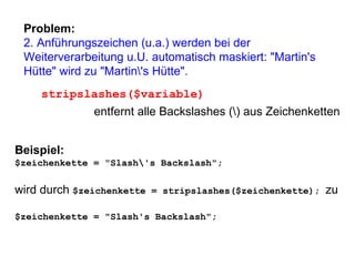 Problem: 2. Anführungszeichen (u.a.) werden bei der Weiterverarbeitung u.U. automatisch maskiert: "Martin's Hütte" wird zu "Martin\'s Hütte".  stripslashes($variable) entfernt alle Backslashes (\) aus Zeichenketten Beispiel: $zeichenkette = "Slash\'s Backslash"; wird durch  $zeichenkette = stripslashes($zeichenkette);  zu $zeichenkette = "Slash's Backslash"; 