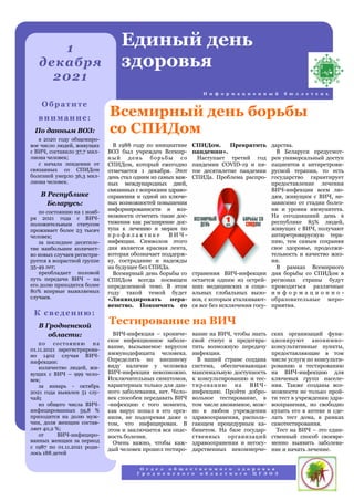 дарства.
В Беларуси предусмот-
рен универсальный доступ
пациентов к антиретрови-
русной терапии, то есть
государство гарантирует
предоставление лечения
ВИЧ-инфекции всем лю-
дям, живущим с ВИЧ, не-
зависимо от стадии болез-
ни и уровня иммунитета.
На сегодняшний день в
республике 85% людей,
живущих с ВИЧ, получают
антиретровирусную тера-
пию, тем самым сохраняя
свое здоровье, продолжи-
тельность и качество жиз-
ни.
В рамках Всемирного
дня борьбы со СПИДом в
регионах страны будут
проводиться различные
и н ф о р м а ц и о н н о -
образовательные меро-
приятия.
В 1988 году по инициативе
ВОЗ был учрежден Всемир-
ный день борьбы со
СПИДом, который ежегодно
отмечается 1 декабря. Этот
день стал одним из самых важ-
ных международных дней,
связанных с вопросами здраво-
охранения и одной из ключе-
вых возможностей повышения
информированности и воз-
можности отметить такие дос-
тижения как расширение дос-
тупа к лечению и мерам по
п р о ф и л а к т и к е В И Ч -
инфекции. Символом этого
дня является красная лента,
которая обозначает поддерж-
ку, сострадание и надежды
на будущее без СПИДа.
Всемирный день борьбы со
СПИДом всегда посвящен
определенной теме. В этом
году такой темой будет
«Ликвидировать нера-
венство. Покончить со
СПИДом. Прекратить
пандемии».
Наступает третий год
пандемии COVID-19 и пя-
тое десятилетие пандемии
СПИДа. Проблема распро-
странения ВИЧ-инфекции
остается одним из острей-
ших медицинских и соци-
альных глобальных вызо-
вов, с которым сталкивают-
ся все без исключения госу-
ВИЧ-инфекция – хрониче-
ское инфекционное заболе-
вание, вызываемое вирусом
иммунодефицита человека.
Определить по внешнему
виду наличие у человека
ВИЧ-инфекции невозможно.
Исключительных симптомов,
характерных только для дан-
ного заболевания, нет. Чело-
век способен передавать ВИЧ
-инфекцию с того момента,
как вирус попал в его орга-
низм, не подозревая даже о
том, что инфицирован. В
этом и заключается вся опас-
ность болезни.
Очень важно, чтобы каж-
дый человек прошел тестиро-
вание на ВИЧ, чтобы знать
свой статус и предотвра-
тить возможную передачу
инфекции.
В нашей стране создана
система, обеспечивающая
максимальную доступность
к консультированию и тес-
тированию на ВИЧ-
инфекцию. Пройти добро-
вольное тестирование, в
том числе анонимное, мож-
но в любом учреждении
здравоохранения, распола-
гающем процедурным ка-
бинетом. На базе государ-
ственных организаций
здравоохранения и негосу-
дарственных некоммерче-
ских организаций функ-
ционируют анонимно-
консультативные пункты,
предоставляющие в том
числе услуги по консульти-
рованию и тестированию
на ВИЧ-инфекцию для
ключевых групп населе-
ния. Также созданы воз-
можности не только прой-
ти тест в учреждении здра-
воохранения, но свободно
купить его в аптеке и сде-
лать тест дома, в рамках
самотестирования.
Тест на ВИЧ – это един-
ственный способ своевре-
менно выявить заболева-
ние и начать лечение.
Всемирный день борьбы
со СПИДом
Тестирование на ВИЧ
1
декабря
2021
Единый день
здоровья
И н ф о р м а ц и о н н ы й б ю л л е т е н ь
Обратите
внимание:
По данным ВОЗ:
в 2020 году общемиро-
вое число людей, живущих
с ВИЧ, составило 37,7 мил-
лиона человек;
с начала эпидемии от
связанных со СПИДом
болезней умерло 36,3 мил-
лиона человек.
В Республике
Беларусь:
по состоянию на 1 нояб-
ря 2021 года с ВИЧ-
положительным статусом
проживает более 23 тысяч
человек;
за последнее десятиле-
тие наибольшее количест-
во новых случаев регистри-
руется в возрастной группе
35-49 лет;
преобладает половой
путь передачи ВИЧ – на
его долю приходится более
80% впервые выявляемых
случаев.
К сведению:
В Гродненской
области:
по состоянию на
01.11.2021 зарегистрирова-
но 1402 случая ВИЧ-
инфекции:
количество людей, жи-
вущих с ВИЧ – 999 чело-
век;
за январь - октябрь
2021 года выявлен 51 слу-
чай;
из общего числа ВИЧ-
инфицированных 59,8 %
приходится на долю муж-
чин, доля женщин состав-
ляет 40,2 %;
от ВИЧ-инфициро-
ванных женщин за период
с 1987 по 01.11.2021 роди-
лось 188 детей
О т д е л о б щ е с т в е н н о г о з д о р о в ь я
Г р о д н е н с к о г о о б л а с т н о г о Ц Г Э О З
 