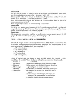 Problema 5
Un crescător de animale a cumpărat o pereche de cobai gri cu blană moale. După patru
ani el constată că acest cuplu de cobai a dat naştere la 147 pui.
Din aceşti 147 cobai, 88 au fost gri cu blană moale, 29 gri cu blană aspră şi 30 albi. Iar
printre cei cu blană albă, 23 au avut blană moale şi 7 aspră.
Care sunt genotipurile posibile ale cobailor gri cu blană moale, care au apărut în
descendenţa acestei perechi?
Care este genotipul cuplului de cobai cumpăraţi de crescător?
Problema 6
Un bărbat care aparţine grupei sanguine de tip O se căsătoreşte cu o femeie a cărei grupă
sanguină este de tip A.Tatăl acestei femei aparţine grupei O.Care este probabilitatea
pentru ca descendenţii lor să facă parte din grupa O?
Problema 7
Să se determine paternitatea copilului în cazul următor: mama aparţine grupei B, fiul
grupei O; un tată probabil aparţine grupei A iar altul grupei AB.
TEST – LEGILE MENDELIENE ALE EREDITĂŢII
Din lista de mai jos selectaţi şi încercuiţi literele care se află în dreptul descendenţilor din
F2 rezultaţi din încrucişarea dintre un organism homozigot (aa) şi un organism de sex
opus homozigot (AA),dacă genitorii sunt produşi din F1.
a.25% heterozigoţi Aa
b.25% homozigoţi AA
c.50% homozigoţi
d.50% heterozigoţi
e.25% homozigoţi aa.
Scrieţi în faţa cifrelor din coloana A care cuprinde noţiuni din capitolul ”Legile
mendeliene ale eredităţii” litera din dreptul definiţiilor acestor noţiuni din coloana B.
Coloana A Coloana B
… 1.Hibridare a).totalitatea factorilor ereditari ai unui organism
… 2.Fenotip b) încrucişarea între doi indivizi care se deosebesc
… 3.Homozigot prin cel puţin un caracter ereditar
… 4.Genotip c) caracter ce se manifestă la indivizii heterozigoţi
… 5.Dominant d) caracter ce nu se manifestă la indivizii hetero-
zigoţi
e) suma însuşirilor morfologice,fiziologice,bio-
chimice şi de comportament ale unui individ
f) organism pur din punct de vedere genetic.
3
 