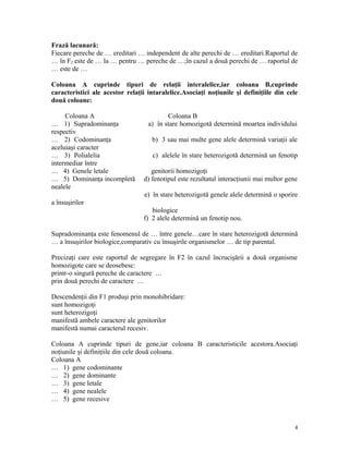 Frază lacunară:
Fiecare pereche de … ereditari … independent de alte perechi de … ereditari.Raportul de
… în F2 este de … la … pentru … pereche de …;în cazul a două perechi de … raportul de
… este de …
Coloana A cuprinde tipuri de relaţii interalelice,iar coloana B,cuprinde
caracteristici ale acestor relaţii intaralelice.Asociaţi noţiunile şi definiţiile din cele
două coloane:
Coloana A Coloana B
… 1) Supradominanţa a) în stare homozigotă determină moartea individului
respectiv
… 2) Codominanţa b) 3 sau mai multe gene alele determină variaţii ale
aceluiaşi caracter
… 3) Polialelia c) alelele în stare heterozigotă determină un fenotip
intermediar între
… 4) Genele letale genitorii homozigoţi
… 5) Dominanţa incompletă d) fenotipul este rezultatul interacţiunii mai multor gene
nealele
e) în stare heterozigotă genele alele determină o sporire
a însuşirilor
biologice
f) 2 alele determină un fenotip nou.
Supradominanţa este fenomenul de … între genele…care în stare heterozigotă determină
… a însuşirilor biologice,comparativ cu însuşirile organismelor … de tip parental.
Precizaţi care este raportul de segregare în F2 în cazul încrucişării a două organisme
homozigote care se deosebesc:
printr-o singură pereche de caractere …
prin două perechi de caractere …
Descendenţii din F1 produşi prin monohibridare:
sunt homozigoţi
sunt heterozigoţi
manifestă ambele caractere ale genitorilor
manifestă numai caracterul recesiv.
Coloana A cuprinde tipuri de gene,iar coloana B caracteristicile acestora.Asociaţi
noţiunile şi definiţiile din cele două coloana.
Coloana A
… 1) gene codominante
… 2) gene dominante
… 3) gene letale
… 4) gene nealele
… 5) gene recesive
4
 