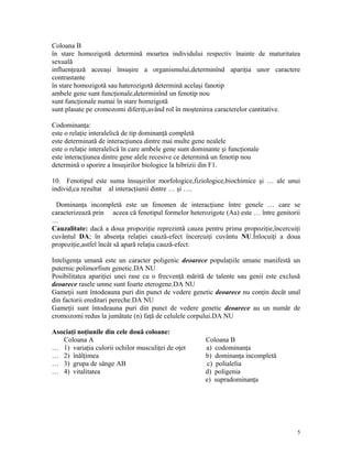 Coloana B
în stare homozigotă determină moartea individului respectiv înainte de maturitatea
sexuală
influenţează aceeaşi însuşire a organismului,determinînd apariţia unor caractere
contrastante
în stare homozigotă sau haterozigotă determină acelaşi fanotip
ambele gene sunt funcţionale,determinînd un fenotip nou
sunt funcţionale numai în stare homzigotă
sunt plasate pe cromozomi diferiţi,având rol în moştenirea caracterelor cantitative.
Codominanţa:
este o relaţie interalelică de tip dominanţă completă
este determinată de interacţiunea dintre mai multe gene nealele
este o relaţie interalelică în care ambele gene sunt dominante şi funcţionale
este interacţiunea dintre gene alele recesive ce determină un fenotip nou
determină o sporire a însuşirilor biologice la hibrizii din F1.
10. Fenotipul este suma însuşirilor morfologice,fiziologice,biochimice şi … ale unui
individ,ca rezultat al interacţiunii dintre … şi ….
Dominanţa incompletă este un fenomen de interacţiune între genele … care se
caracterizează prin aceea că fenotipul formelor heterozigote (Aa) este … între genitorii
…
Cauzalitate: dacă a doua propoziţie reprezintă cauza pentru prima propoziţie,încercuiţi
cuvântul DA; în absenţa relaţiei cauză-efect încercuiţi cuvântu NU.Înlocuiţi a doua
propoziţie,astfel încât să apară relaţia cauză-efect:
Inteligenţa umană este un caracter poligenic deoarece populaţiile umane manifestă un
puternic polimorfism genetic.DA NU
Posibilitatea apariţiei unei rase cu o frecvenţă mărită de talente sau genii este exclusă
deoarece rasele umne sunt foarte eterogene.DA NU
Gameţii sunt întodeauna puri din punct de vedere genetic deoarece nu conţin decât unul
din factorii ereditari pereche.DA NU
Gameţii sunt întodeauna puri din punct de vedere genetic deoarece au un număr de
cromozomi redus la jumătate (n) faţă de celulele corpului.DA NU
Asociaţi noţiunile din cele două coloane:
Coloana A Coloana B
… 1) variaţia culorii ochilor musculiţei de oţet a) codominanţa
… 2) înălţimea b) dominanţa incompletă
… 3) grupa de sânge AB c) polialelia
… 4) vitalitatea d) poligenia
e) supradominanţa
5
 