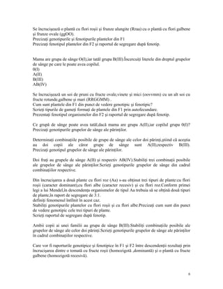 Se încrucişează o plantă cu flori roşii şi frunze alungite (Rraa) cu o plantă cu flori galbene
şi frunze ovale (ggOO).
Precizaţi genotipurile şi fenotipurile plantelor din F1
Precizaţi fenotipul plantelor din F2 şi raportul de segregare după fenotip.
Mama are grupa de sânge O(I),iar tatăl grupa B(III).Încercuiţi literele din dreptul grupelor
de sânge pe care le poate avea copilul.
0(I)
A(II)
B(III)
AB(IV)
Se încrucişează un soi de pruni cu fructe ovale,vinete şi mici (oovvmm) cu un alt soi cu
fructe rotunde,galbene şi mari (RRGGMM) .
Cum sunt plantele din F1 din punct de vedere genotipic şi fenotipic?
Scrieţi tipurile de gameţi formaţi de plantele din F1 prin autofecundare.
Prezentaţi fenotipul organismelor din F2 şi raportul de segregare după fenotip.
Ce grupă de sânge poate avea tatăl,dacă mama are grupa A(II),iar copilul grupa 0(I)?
Precizaţi genotipurile grupelor de sânge ale părinţilor.
Determinaţi combinaţiile posibile de grupe de sânge ale celor doi părinţi,ştiind că aceştia
au doi copii ale căror grupe de sânge sunt A(II),respectiv B(III).
Precizaţi genotipul grupelor de sânge ale părinţilor.
Doi fraţi au grupele de sânge A(II) şi respectiv AB(IV).Stabiliţi trei combinaţii posibile
ale grupelor de sânge ale părinţilor.Scrieţi genotipurile grupelor de sânge din cadrul
combinaţiilor respective.
Din încrucişarea a două plante cu flori roz (Aa) s-au obţinut trei tipuri de plante:cu flori
roşii (caracter dominant),cu flori albe (caracter recesiv) şi cu flori roz.Conform primei
legi a lui Mendel,în descendenţa organismelor de tipul Aa trebuia să se obţină două tipuri
de plante,în raport de segregare de 3:1.
definiţi fenomenul întîlnit în acest caz.
Stabiliţi genotipurile plantelor cu flori roşii şi cu flori albe.Precizaţi cum sunt din punct
de vedere genotipic cele trei tipuri de plante.
Scrieţi raportul de segregare după fenotip.
Ambii copii ai unei familii au grupa de sânge B(III).Stabiliţi combinaţiile posibile ale
grupelor de sânge ale celor doi părinţi.Scrieţi genotipurile grupelor de sânge ale părinţilor
în cadrul combinaţiilor respective.
Care vor fi raporturile genotipice şi fenotipice în F1 şi F2 între descendenţii rezultaţi prin
încrucişarea dintre o tomată cu fructe roşii (homozigotă ,dominantă) şi o plantă cu fructe
galbene (homozigotă recesivă).
6
 