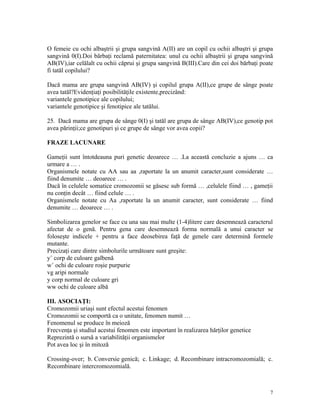 O femeie cu ochi albaştrii şi grupa sangvină A(II) are un copil cu ochii albaştri şi grupa
sangvină 0(I).Doi bărbaţi reclamă paternitatea: unul cu ochii albaştrii şi grupa sangvină
AB(IV),iar celălalt cu ochii căprui şi grupa sangvină B(III).Care din cei doi bărbaţi poate
fi tatăl copilului?
Dacă mama are grupa sangvină AB(IV) şi copilul grupa A(II),ce grupe de sânge poate
avea tatăl?Evidenţiaţi posibilităţile existente,precizând:
variantele genotipice ale copilului;
variantele genotipice şi fenotipice ale tatălui.
25. Dacă mama are grupa de sânge 0(I) şi tatăl are grupa de sânge AB(IV),ce genotip pot
avea părinţii;ce genotipuri şi ce grupe de sânge vor avea copii?
FRAZE LACUNARE
Gameţii sunt întotdeauna puri genetic deoarece … .La această concluzie a ajuns … ca
urmare a … .
Organismele notate cu AA sau aa ,raportate la un anumit caracter,sunt considerate …
fiind denumite … deoarece … .
Dacă în celulele somatice cromozomii se găsesc sub formă … ,celulele fiind … , gameţii
nu conţin decât … fiind celule … .
Organismele notate cu Aa ,raportate la un anumit caracter, sunt considerate … fiind
denumite … deoarece … .
Simbolizarea genelor se face cu una sau mai multe (1-4)litere care desemnează caracterul
afectat de o genă. Pentru gena care desemnează forma normală a unui caracter se
foloseşte indicele + pentru a face deosebirea faţă de genele care determină formele
mutante.
Precizaţi care dintre simbolurile următoare sunt greşite:
y+
corp de culoare galbenă
w+
ochi de culoare roşie purpurie
vg aripi normale
y corp normal de culoare gri
ww ochi de culoare albă
III. ASOCIAŢI:
Cromozomii uriaşi sunt efectul acestui fenomen
Cromozomii se comportă ca o unitate, fenomen numit …
Fenomenul se produce în meioză
Frecvenţa şi studiul acestui fenomen este important în realizarea hărţilor genetice
Reprezintă o sursă a variabilităţii organismelor
Pot avea loc şi în mitoză
Crossing-over; b. Conversie genică; c. Linkage; d. Recombinare intracromozomială; c.
Recombinare intercromozomială.
7
 