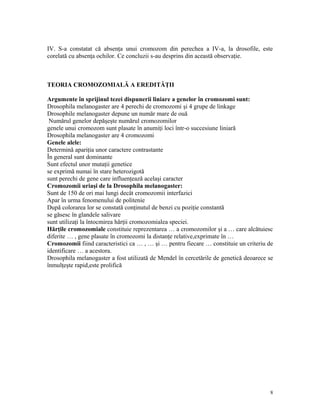 IV. S-a constatat că absenţa unui cromozom din perechea a IV-a, la drosofile, este
corelată cu absenţa ochilor. Ce concluzii s-au desprins din această observaţie.
TEORIA CROMOZOMIALĂ A EREDITĂŢII
Argumente în sprijinul tezei dispunerii liniare a genelor în cromozomi sunt:
Drosophila melanogaster are 4 perechi de cromozomi şi 4 grupe de linkage
Drosophile melanogaster depune un număr mare de ouă
Numărul genelor depăşeşte numărul cromozomilor
genele unui cromozom sunt plasate în anumiţi loci într-o succesiune liniară
Drosophila melanogaster are 4 cromozomi
Genele alele:
Determină apariţia unor caractere contrastante
În general sunt dominante
Sunt efectul unor mutaţii genetice
se exprimă numai în stare heterozigotă
sunt perechi de gene care influenţează acelaşi caracter
Cromozomii uriaşi de la Drosophila melanogaster:
Sunt de 150 de ori mai lungi decât cromozomii interfazici
Apar în urma fenomenului de politenie
După colorarea lor se constată conţinutul de benzi cu poziţie constantă
se găsesc în glandele salivare
sunt utilizaţi la întocmirea hărţii cromozomialea speciei.
Hărţile cromozomiale constituie reprezentarea … a cromozomilor şi a … care alcătuiesc
diferite … , gene plasate în cromozomi la distanţe relative,exprimate în …
Cromozomii fiind caracteristici ca … , … şi … pentru fiecare … constituie un criteriu de
identificare … a acestora.
Drosophila melanogaster a fost utilizată de Mendel în cercetările de genetică deoarece se
înmulţeşte rapid,este prolifică
8
 