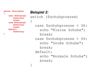 switch ($variable) { case  Bedingung1: Anweisung; break; case Bedingung2: Anweisung; break; default: Anweisung; } Beispiel 2: switch ($schuhgroesse) { case $schuhgroesse < 36: echo "Kleine Schuhe"; break; case $schuhgroesse > 44: echo "Große Schuhe"; break; default: echo "Normale Schuhe"; break; } 