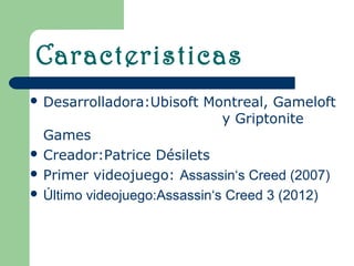 Caracteristicas
 Desarrolladora:Ubisoft   Montreal, Gameloft
                             y Griptonite
  Games
 Creador:Patrice Désilets
 Primer videojuego: Assassin‘s Creed (2007)
 Último videojuego:Assassin‘s Creed 3 (2012)
 