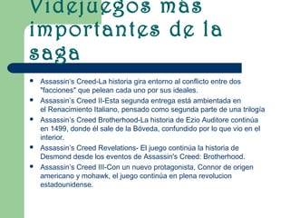 Videjuegos más
importantes de la
saga
   Assassin‘s Creed-La historia gira entorno al conflicto entre dos
    "facciones" que pelean cada uno por sus ideales.
   Assassin’s Creed II-Esta segunda entrega está ambientada en
    el Renacimiento Italiano, pensado como segunda parte de una trilogía
   Assassin’s Creed Brotherhood-La historia de Ezio Auditore continúa
    en 1499, donde él sale de la Bóveda, confundido por lo que vio en el
    interior.
   Assassin’s Creed Revelations- El juego continúa la historia de
    Desmond desde los eventos de Assassin's Creed: Brotherhood.
   Assassin’s Creed III-Con un nuevo protagonista, Connor de origen
    americano y mohawk, el juego continúa en plena revolucion
    estadounidense.
 