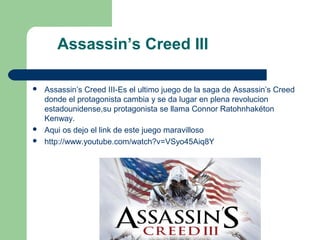 Assassin’s Creed III

   Assassin’s Creed III-Es el ultimo juego de la saga de Assassin’s Creed
    donde el protagonista cambia y se da lugar en plena revolucion
    estadounidense,su protagonista se llama Connor Ratohnhakéton
    Kenway.
   Aqui os dejo el link de este juego maravilloso
   http://www.youtube.com/watch?v=VSyo45Aiq8Y
 