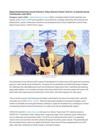 Digital Entertainment Asset Partners Tokyo Electric Power Grid Co. to Gamify Social
Contribution with NFTs
Singapore, April 4, 2023 -- Digital Entertainment Asset (DEA), a Singapore-based GameFi developer and
operator of the PlayMining NFT gaming platform, has entered into a strategic partnership with Greenway Grid
Global (GGG), a power infrastructure investment and development joint venture established in part by Tokyo
Electric Power Grid Co. (TEPCO PG) in Japan.
GGG Director Tsuyoshi Numajiri (left), DEA Founder & Co-CEO Kozo Yamada (center) and GGG Manager Kazuki Kito (right) officiate an MOU between the
two companies in Singapore.
The partnership will see DEA and GGG explore the development of a Play-to-Earn (P2E) game that incentivizes
players to make real-life social contributions. The game will use gamification and Web3 technology to address
the challenges that understaffed government and infrastructure organizations face in patrolling and inspecting
aging public facilities. In an innovative marriage of the virtual world and the real world, players will receive P2E
tokens when they inspect physical infrastructure in their towns, while also enjoying a fun video game.
“We are proud to partner with Greenway Grid Global, and excited to see where this project leads,” said DEA
co-founder and co-CEO Naohito Yoshida. “DEA has always been devoted to social good campaigns, with a
number of charitable and social good initiatives underway in Japan and Southeast Asia. Gamifying as a means
of maintaining shared community infrastructure is a noble cause that we wholeheartedly support.”
TEPCO PG and GGG recently announced the sale of an ‘Electric Power Asset’ NFT collection based on
TEPCO PG's ‘Transmission Tower’ trading cards, comprising images of the company’s power infrastructure
such as utility poles and transmission towers. The NFTs aim to portray the power assets in an appealing
manner and to aid recruitment and other activities throughout the electric power industry. The partnership with
DEA will enable intrinsic value to be added to the Electric Power Asset NFTs by integrating them into a P2E
game, while also contributing to society through a social good initiative.
 