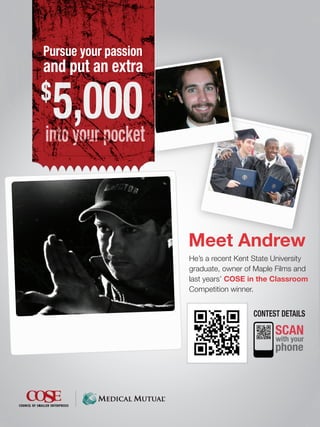 Pursue your passion
and put an extra
$
 5,000
into your pocket



                      Meet Andrew
                      He’s a recent Kent State University
                      graduate, owner of Maple Films and
                      last years’ COSE in the Classroom
                      Competition winner.


                                        CONTEST DETAILS

                                               SCAN
                                               with your
                                               phone
 