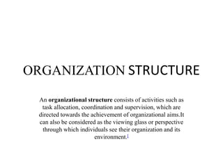 ORGANIZATION STRUCTURE
An organizational structure consists of activities such as
task allocation, coordination and supervision, which are
directed towards the achievement of organizational aims.It
can also be considered as the viewing glass or perspective
through which individuals see their organization and its
environment.[
 