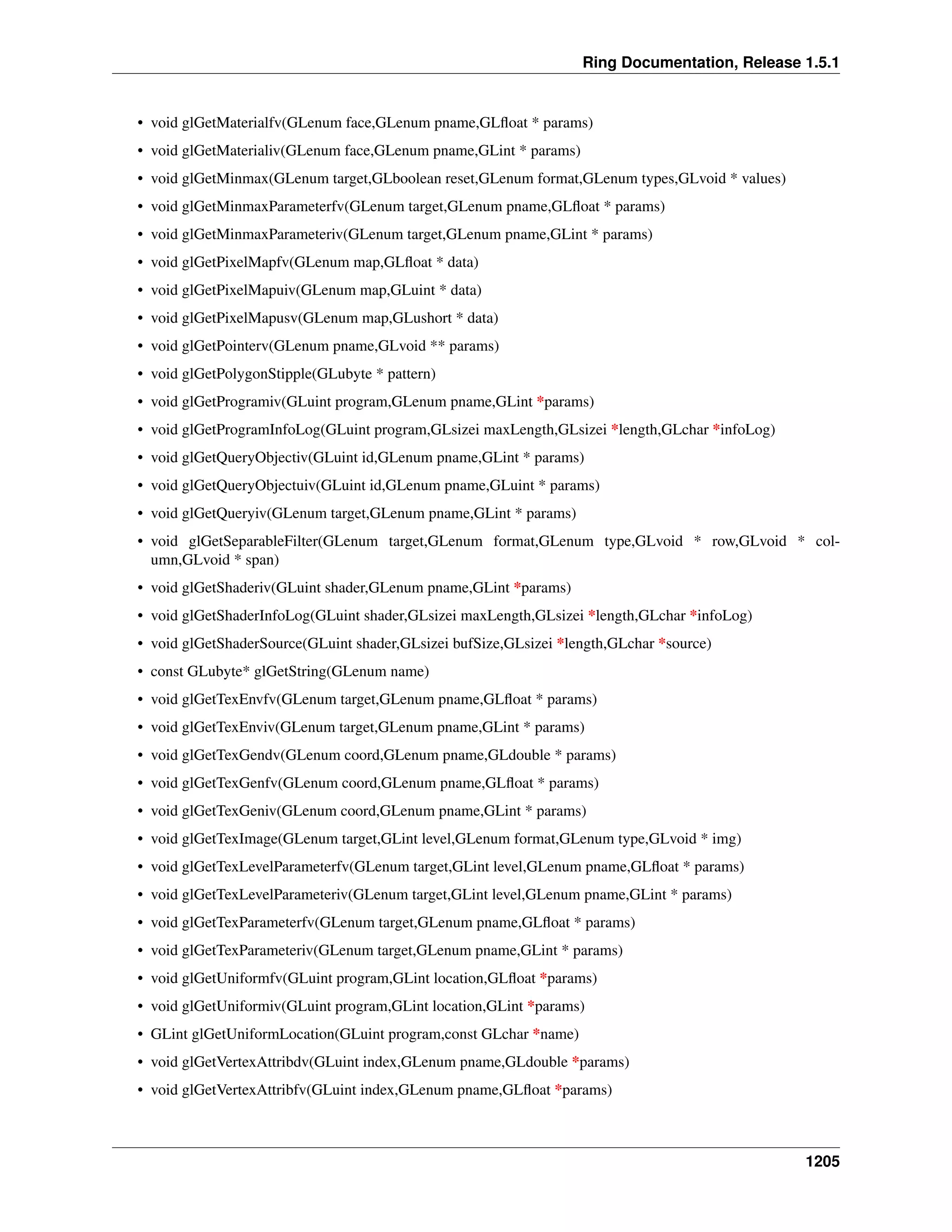 Ring Documentation, Release 1.5.1
• void glGetMaterialfv(GLenum face,GLenum pname,GLﬂoat * params)
• void glGetMaterialiv(GLenum face,GLenum pname,GLint * params)
• void glGetMinmax(GLenum target,GLboolean reset,GLenum format,GLenum types,GLvoid * values)
• void glGetMinmaxParameterfv(GLenum target,GLenum pname,GLﬂoat * params)
• void glGetMinmaxParameteriv(GLenum target,GLenum pname,GLint * params)
• void glGetPixelMapfv(GLenum map,GLﬂoat * data)
• void glGetPixelMapuiv(GLenum map,GLuint * data)
• void glGetPixelMapusv(GLenum map,GLushort * data)
• void glGetPointerv(GLenum pname,GLvoid ** params)
• void glGetPolygonStipple(GLubyte * pattern)
• void glGetProgramiv(GLuint program,GLenum pname,GLint *params)
• void glGetProgramInfoLog(GLuint program,GLsizei maxLength,GLsizei *length,GLchar *infoLog)
• void glGetQueryObjectiv(GLuint id,GLenum pname,GLint * params)
• void glGetQueryObjectuiv(GLuint id,GLenum pname,GLuint * params)
• void glGetQueryiv(GLenum target,GLenum pname,GLint * params)
• void glGetSeparableFilter(GLenum target,GLenum format,GLenum type,GLvoid * row,GLvoid * col-
umn,GLvoid * span)
• void glGetShaderiv(GLuint shader,GLenum pname,GLint *params)
• void glGetShaderInfoLog(GLuint shader,GLsizei maxLength,GLsizei *length,GLchar *infoLog)
• void glGetShaderSource(GLuint shader,GLsizei bufSize,GLsizei *length,GLchar *source)
• const GLubyte* glGetString(GLenum name)
• void glGetTexEnvfv(GLenum target,GLenum pname,GLﬂoat * params)
• void glGetTexEnviv(GLenum target,GLenum pname,GLint * params)
• void glGetTexGendv(GLenum coord,GLenum pname,GLdouble * params)
• void glGetTexGenfv(GLenum coord,GLenum pname,GLﬂoat * params)
• void glGetTexGeniv(GLenum coord,GLenum pname,GLint * params)
• void glGetTexImage(GLenum target,GLint level,GLenum format,GLenum type,GLvoid * img)
• void glGetTexLevelParameterfv(GLenum target,GLint level,GLenum pname,GLﬂoat * params)
• void glGetTexLevelParameteriv(GLenum target,GLint level,GLenum pname,GLint * params)
• void glGetTexParameterfv(GLenum target,GLenum pname,GLﬂoat * params)
• void glGetTexParameteriv(GLenum target,GLenum pname,GLint * params)
• void glGetUniformfv(GLuint program,GLint location,GLﬂoat *params)
• void glGetUniformiv(GLuint program,GLint location,GLint *params)
• GLint glGetUniformLocation(GLuint program,const GLchar *name)
• void glGetVertexAttribdv(GLuint index,GLenum pname,GLdouble *params)
• void glGetVertexAttribfv(GLuint index,GLenum pname,GLﬂoat *params)
1205
 