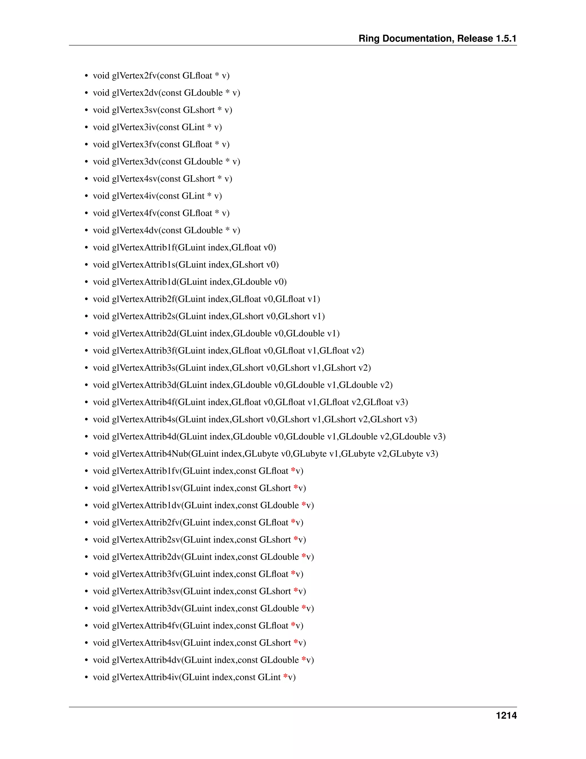Ring Documentation, Release 1.5.1
• void glVertex2fv(const GLﬂoat * v)
• void glVertex2dv(const GLdouble * v)
• void glVertex3sv(const GLshort * v)
• void glVertex3iv(const GLint * v)
• void glVertex3fv(const GLﬂoat * v)
• void glVertex3dv(const GLdouble * v)
• void glVertex4sv(const GLshort * v)
• void glVertex4iv(const GLint * v)
• void glVertex4fv(const GLﬂoat * v)
• void glVertex4dv(const GLdouble * v)
• void glVertexAttrib1f(GLuint index,GLﬂoat v0)
• void glVertexAttrib1s(GLuint index,GLshort v0)
• void glVertexAttrib1d(GLuint index,GLdouble v0)
• void glVertexAttrib2f(GLuint index,GLﬂoat v0,GLﬂoat v1)
• void glVertexAttrib2s(GLuint index,GLshort v0,GLshort v1)
• void glVertexAttrib2d(GLuint index,GLdouble v0,GLdouble v1)
• void glVertexAttrib3f(GLuint index,GLﬂoat v0,GLﬂoat v1,GLﬂoat v2)
• void glVertexAttrib3s(GLuint index,GLshort v0,GLshort v1,GLshort v2)
• void glVertexAttrib3d(GLuint index,GLdouble v0,GLdouble v1,GLdouble v2)
• void glVertexAttrib4f(GLuint index,GLﬂoat v0,GLﬂoat v1,GLﬂoat v2,GLﬂoat v3)
• void glVertexAttrib4s(GLuint index,GLshort v0,GLshort v1,GLshort v2,GLshort v3)
• void glVertexAttrib4d(GLuint index,GLdouble v0,GLdouble v1,GLdouble v2,GLdouble v3)
• void glVertexAttrib4Nub(GLuint index,GLubyte v0,GLubyte v1,GLubyte v2,GLubyte v3)
• void glVertexAttrib1fv(GLuint index,const GLﬂoat *v)
• void glVertexAttrib1sv(GLuint index,const GLshort *v)
• void glVertexAttrib1dv(GLuint index,const GLdouble *v)
• void glVertexAttrib2fv(GLuint index,const GLﬂoat *v)
• void glVertexAttrib2sv(GLuint index,const GLshort *v)
• void glVertexAttrib2dv(GLuint index,const GLdouble *v)
• void glVertexAttrib3fv(GLuint index,const GLﬂoat *v)
• void glVertexAttrib3sv(GLuint index,const GLshort *v)
• void glVertexAttrib3dv(GLuint index,const GLdouble *v)
• void glVertexAttrib4fv(GLuint index,const GLﬂoat *v)
• void glVertexAttrib4sv(GLuint index,const GLshort *v)
• void glVertexAttrib4dv(GLuint index,const GLdouble *v)
• void glVertexAttrib4iv(GLuint index,const GLint *v)
1214
 