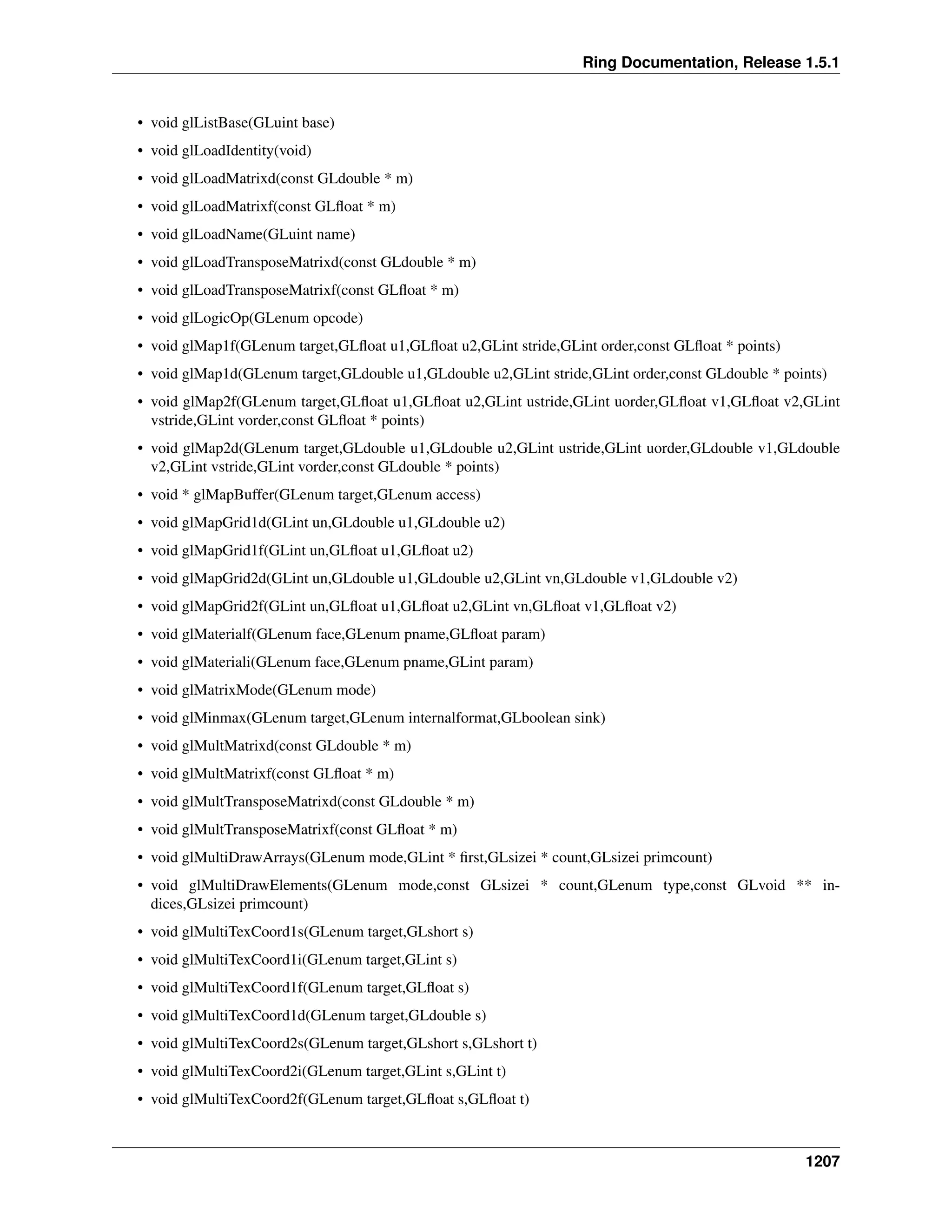 Ring Documentation, Release 1.5.1
• void glListBase(GLuint base)
• void glLoadIdentity(void)
• void glLoadMatrixd(const GLdouble * m)
• void glLoadMatrixf(const GLﬂoat * m)
• void glLoadName(GLuint name)
• void glLoadTransposeMatrixd(const GLdouble * m)
• void glLoadTransposeMatrixf(const GLﬂoat * m)
• void glLogicOp(GLenum opcode)
• void glMap1f(GLenum target,GLﬂoat u1,GLﬂoat u2,GLint stride,GLint order,const GLﬂoat * points)
• void glMap1d(GLenum target,GLdouble u1,GLdouble u2,GLint stride,GLint order,const GLdouble * points)
• void glMap2f(GLenum target,GLﬂoat u1,GLﬂoat u2,GLint ustride,GLint uorder,GLﬂoat v1,GLﬂoat v2,GLint
vstride,GLint vorder,const GLﬂoat * points)
• void glMap2d(GLenum target,GLdouble u1,GLdouble u2,GLint ustride,GLint uorder,GLdouble v1,GLdouble
v2,GLint vstride,GLint vorder,const GLdouble * points)
• void * glMapBuffer(GLenum target,GLenum access)
• void glMapGrid1d(GLint un,GLdouble u1,GLdouble u2)
• void glMapGrid1f(GLint un,GLﬂoat u1,GLﬂoat u2)
• void glMapGrid2d(GLint un,GLdouble u1,GLdouble u2,GLint vn,GLdouble v1,GLdouble v2)
• void glMapGrid2f(GLint un,GLﬂoat u1,GLﬂoat u2,GLint vn,GLﬂoat v1,GLﬂoat v2)
• void glMaterialf(GLenum face,GLenum pname,GLﬂoat param)
• void glMateriali(GLenum face,GLenum pname,GLint param)
• void glMatrixMode(GLenum mode)
• void glMinmax(GLenum target,GLenum internalformat,GLboolean sink)
• void glMultMatrixd(const GLdouble * m)
• void glMultMatrixf(const GLﬂoat * m)
• void glMultTransposeMatrixd(const GLdouble * m)
• void glMultTransposeMatrixf(const GLﬂoat * m)
• void glMultiDrawArrays(GLenum mode,GLint * ﬁrst,GLsizei * count,GLsizei primcount)
• void glMultiDrawElements(GLenum mode,const GLsizei * count,GLenum type,const GLvoid ** in-
dices,GLsizei primcount)
• void glMultiTexCoord1s(GLenum target,GLshort s)
• void glMultiTexCoord1i(GLenum target,GLint s)
• void glMultiTexCoord1f(GLenum target,GLﬂoat s)
• void glMultiTexCoord1d(GLenum target,GLdouble s)
• void glMultiTexCoord2s(GLenum target,GLshort s,GLshort t)
• void glMultiTexCoord2i(GLenum target,GLint s,GLint t)
• void glMultiTexCoord2f(GLenum target,GLﬂoat s,GLﬂoat t)
1207
 